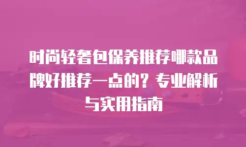 时尚轻奢包保养推荐哪款品牌好推荐一点的？专业解析与实用指南