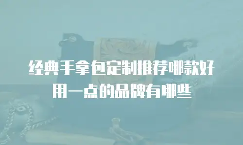 经典手拿包定制推荐哪款好用一点的品牌有哪些