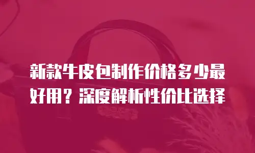 新款牛皮包制作价格多少最好用？深度解析性价比选择