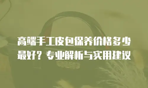 高端手工皮包保养价格多少最好？专业解析与实用建议