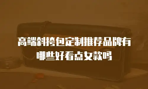 高端斜挎包定制推荐品牌有哪些好看点女款吗