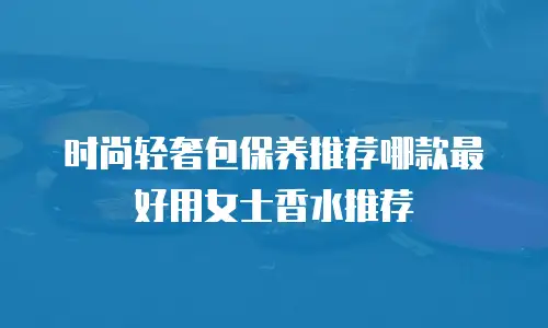 时尚轻奢包保养推荐哪款最好用女士香水推荐
