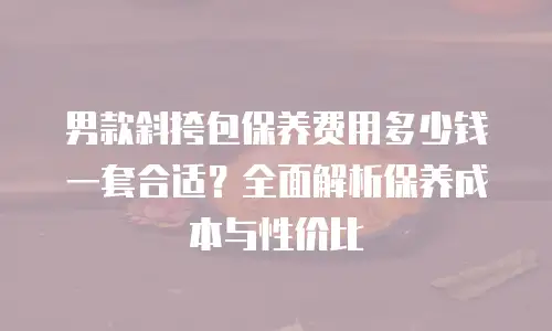 男款斜挎包保养费用多少钱一套合适？全面解析保养成本与性价比
