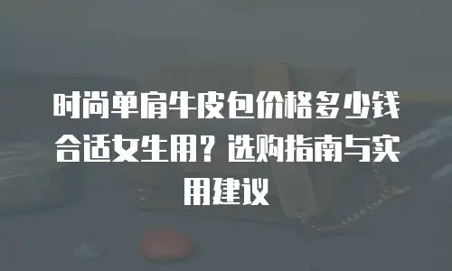 时尚单肩牛皮包价格多少钱合适女生用？选购指南与实用建议