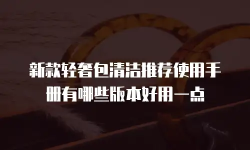 新款轻奢包清洁推荐使用手册有哪些版本好用一点