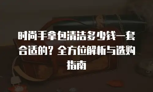时尚手拿包清洁多少钱一套合适的？全方位解析与选购指南