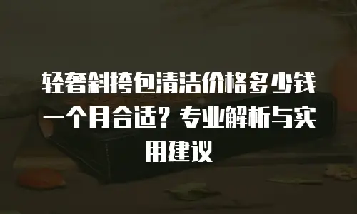轻奢斜挎包清洁价格多少钱一个月合适？专业解析与实用建议