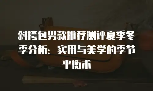 斜挎包男款推荐测评夏季冬季分析：实用与美学的季节平衡术