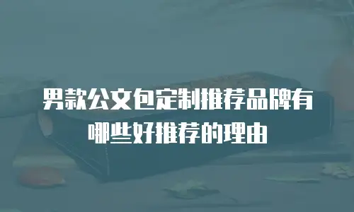 男款公文包定制推荐品牌有哪些好推荐的理由