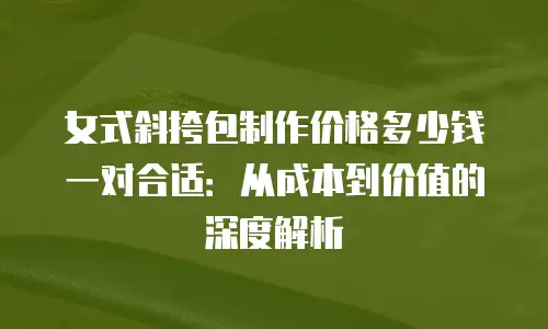 女式斜挎包制作价格多少钱一对合适：从成本到价值的深度解析