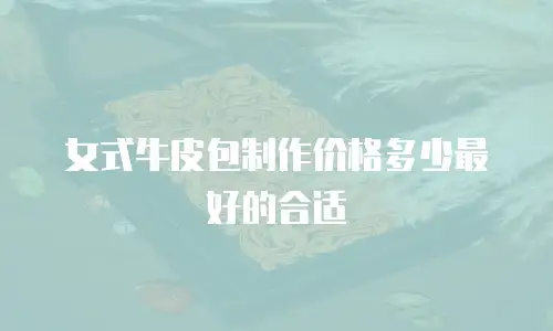 女式牛皮包制作价格多少最好的合适