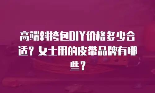 高端斜挎包DIY价格多少合适？女士用的皮带品牌有哪些？