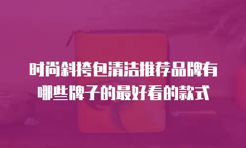 时尚斜挎包清洁推荐品牌有哪些牌子的最好看的款式