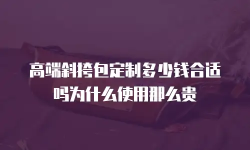 高端斜挎包定制多少钱合适吗为什么使用那么贵