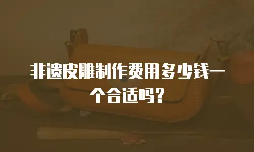 非遗皮雕制作费用多少钱一个合适吗？