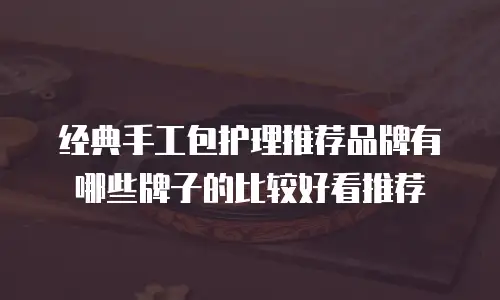 经典手工包护理推荐品牌有哪些牌子的比较好看推荐