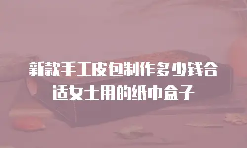 新款手工皮包制作多少钱合适女士用的纸巾盒子