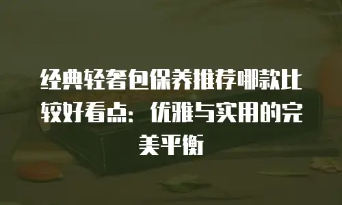 经典轻奢包保养推荐哪款比较好看点：优雅与实用的完美平衡