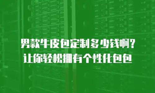 男款牛皮包定制多少钱啊？让你轻松拥有个性化包包