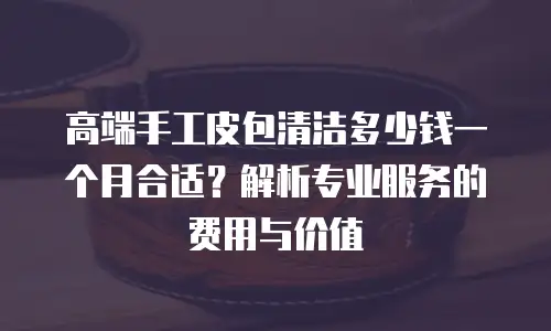 高端手工皮包清洁多少钱一个月合适？解析专业服务的费用与价值