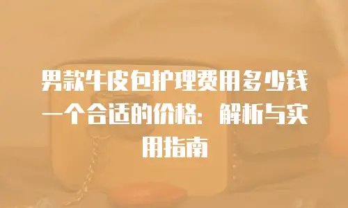 男款牛皮包护理费用多少钱一个合适的价格：解析与实用指南