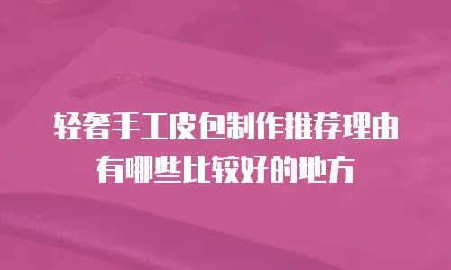 轻奢手工皮包制作推荐理由有哪些比较好的地方