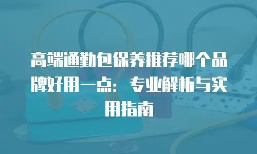 高端通勤包保养推荐哪个品牌好用一点：专业解析与实用指南