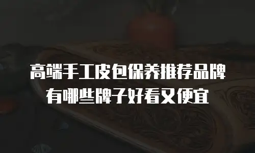 高端手工皮包保养推荐品牌有哪些牌子好看又便宜