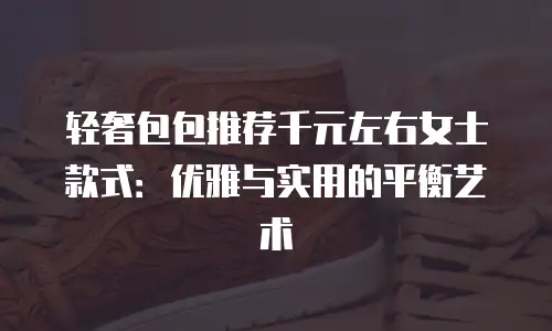 轻奢包包推荐千元左右女士款式：优雅与实用的平衡艺术
