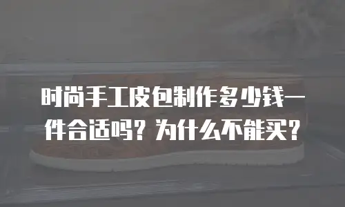 时尚手工皮包制作多少钱一件合适吗？为什么不能买？