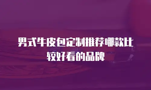 男式牛皮包定制推荐哪款比较好看的品牌