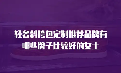 轻奢斜挎包定制推荐品牌有哪些牌子比较好的女士