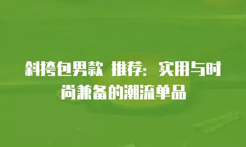 斜挎包男款 推荐：实用与时尚兼备的潮流单品