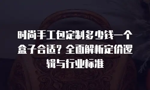 时尚手工包定制多少钱一个盒子合适？全面解析定价逻辑与行业标准