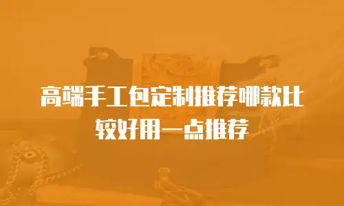 高端手工包定制推荐哪款比较好用一点推荐