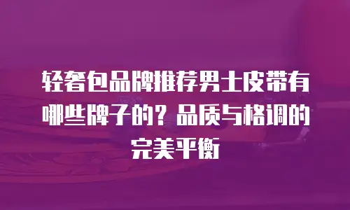 轻奢包品牌推荐男士皮带有哪些牌子的？品质与格调的完美平衡