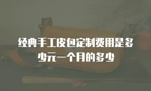 经典手工皮包定制费用是多少元一个月的多少