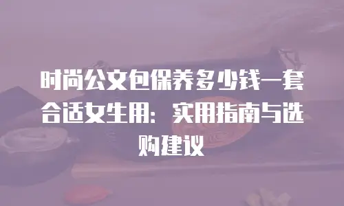 时尚公文包保养多少钱一套合适女生用：实用指南与选购建议