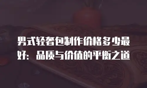 男式轻奢包制作价格多少最好：品质与价值的平衡之道