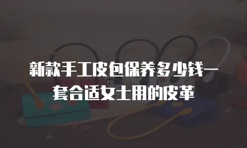 新款手工皮包保养多少钱一套合适女士用的皮革