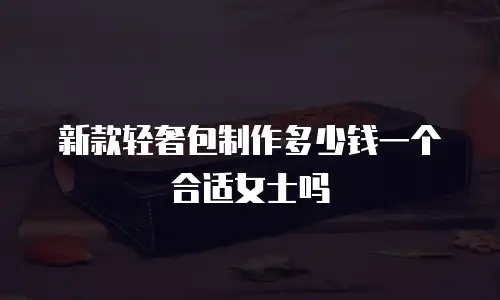 新款轻奢包制作多少钱一个合适女士吗