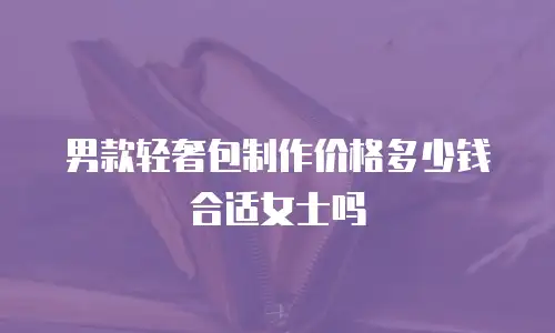 男款轻奢包制作价格多少钱合适女士吗