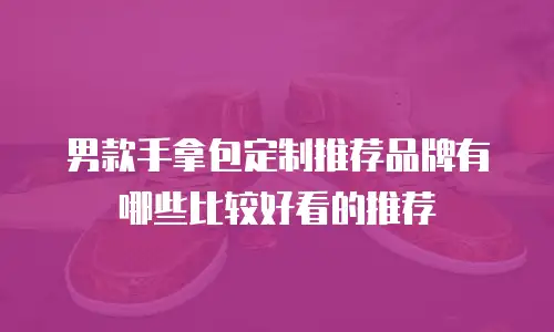 男款手拿包定制推荐品牌有哪些比较好看的推荐