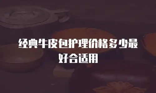 经典牛皮包护理价格多少最好合适用