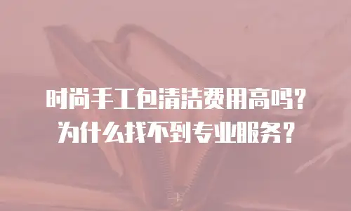 时尚手工包清洁费用高吗？为什么找不到专业服务？