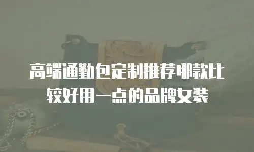 高端通勤包定制推荐哪款比较好用一点的品牌女装
