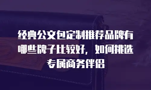 经典公文包定制推荐品牌有哪些牌子比较好，如何挑选专属商务伴侣