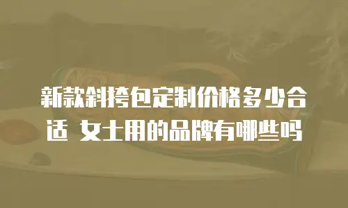 新款斜挎包定制价格多少合适 女士用的品牌有哪些吗