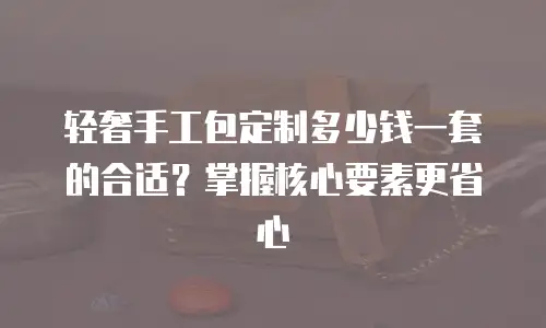 轻奢手工包定制多少钱一套的合适？掌握核心要素更省心