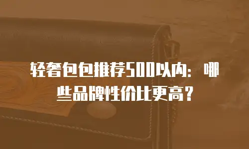 轻奢包包推荐500以内：哪些品牌性价比更高？